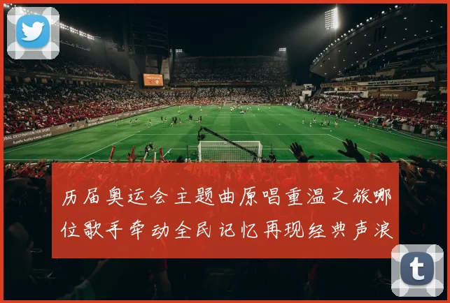 历届奥运会主题曲原唱重温之旅哪位歌手牵动全民记忆再现经典声浪