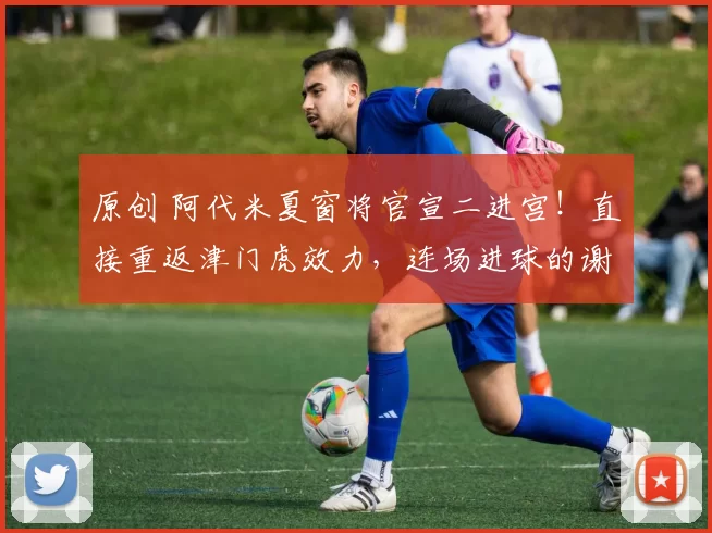 原创 阿代米夏窗将官宣二进宫！直接重返津门虎效力，连场进球的谢蒂内被他替换