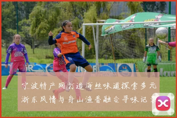 宁波特产网打造海丝味道探索多元浙东风情与舟山渔香融合寻味记录