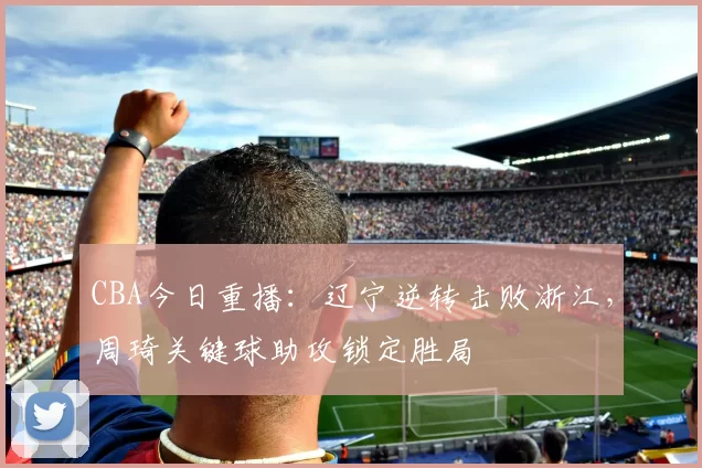 CBA今日重播:辽宁逆转击败浙江,周琦关键球助攻锁定胜局