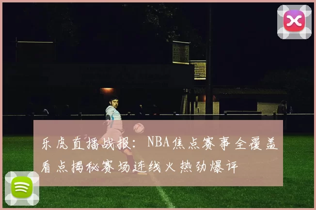 乐虎直播战报：NBA焦点赛事全覆盖看点揭秘赛场连线火热劲爆评