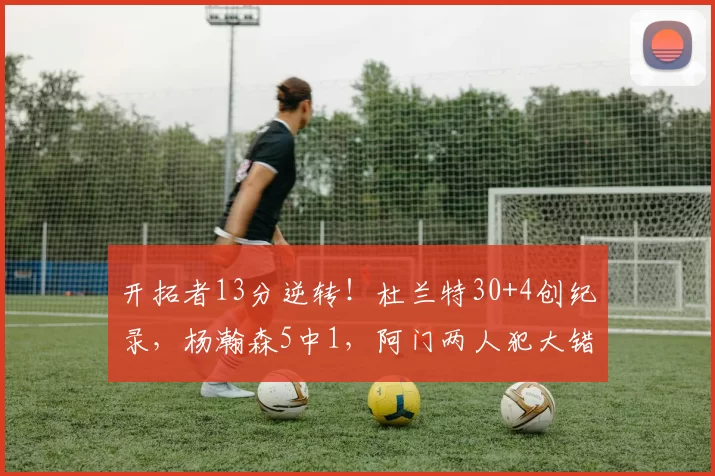 开拓者13分逆转!杜兰特30+4创纪录,杨瀚森5中1,阿门两人犯大错