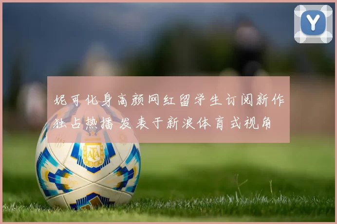 妮可化身高颜网红留学生订阅新作独占热播 发表于新浪体育式视角