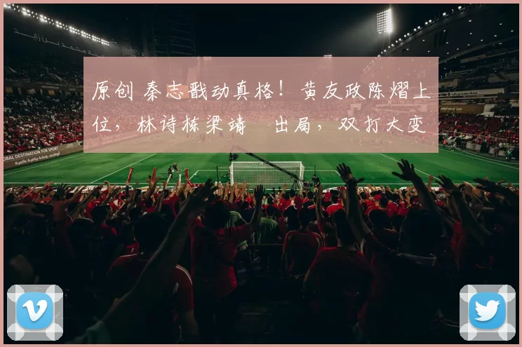 原创 秦志戬动真格！黄友政陈熠上位，林诗栋梁靖崑出局，双打大变局