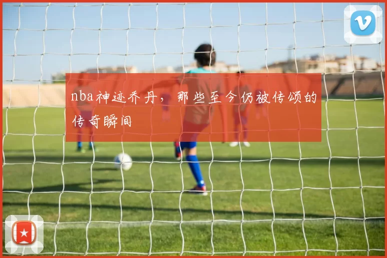 nba神迹乔丹，那些至今仍被传颂的传奇瞬间