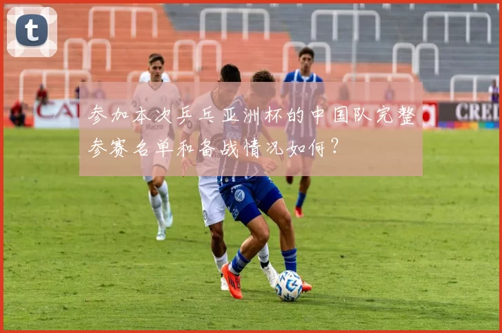 参加本次乒乓亚洲杯的中国队完整参赛名单和备战情况如何？