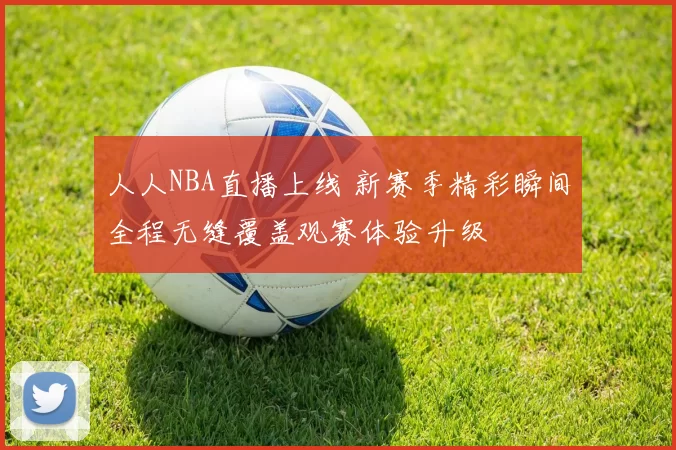 人人NBA直播上线 新赛季精彩瞬间全程无缝覆盖观赛体验升级