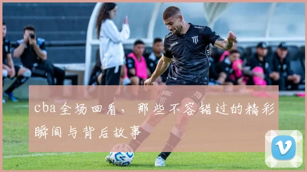 cba全场回看，那些不容错过的精彩瞬间与背后故事