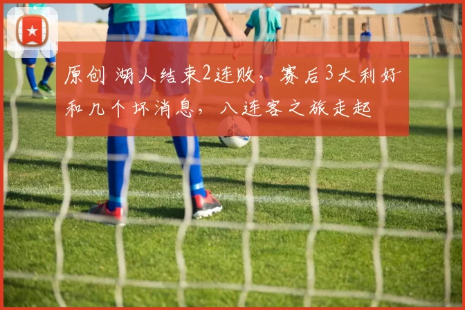 原创 湖人结束2连败，赛后3大利好和几个坏消息，八连客之旅走起