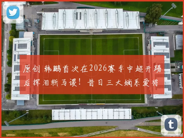 原创 韩鹏首次在2026赛季中超开踢后挥泪斩马谡！昔日三大嫡系爱将，都被他拿下主力