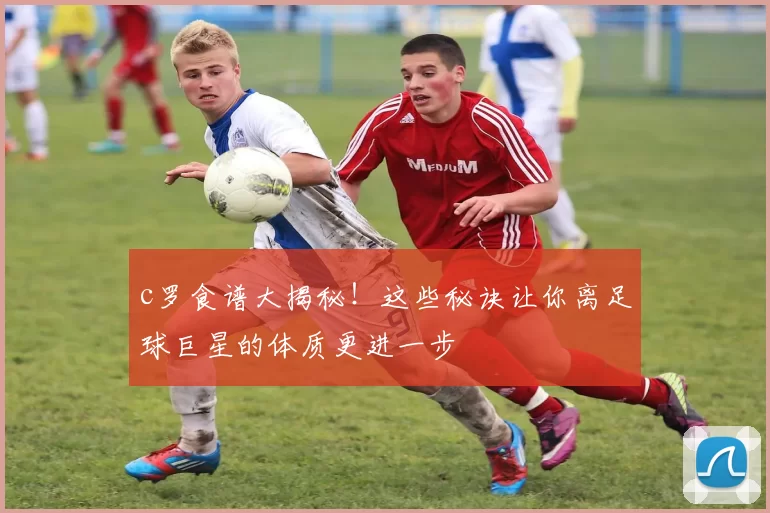 c罗食谱大揭秘！这些秘诀让你离足球巨星的体质更进一步