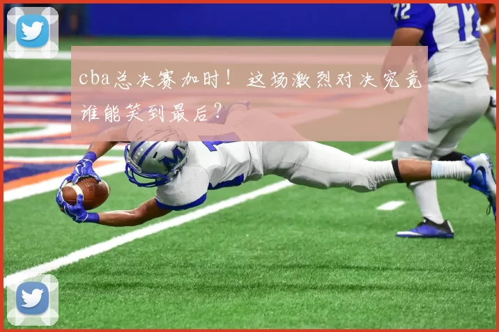 cba总决赛加时！这场激烈对决究竟谁能笑到最后？
