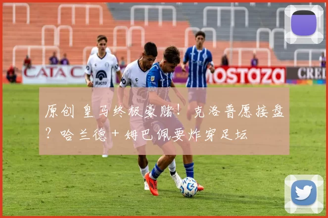 原创 皇马终极豪赌！克洛普愿接盘？哈兰德 + 姆巴佩要炸穿足坛