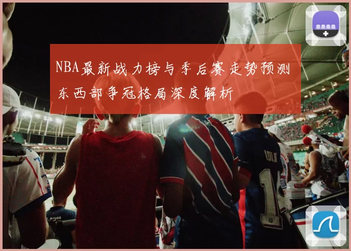 NBA最新战力榜与季后赛走势预测 东西部争冠格局深度解析