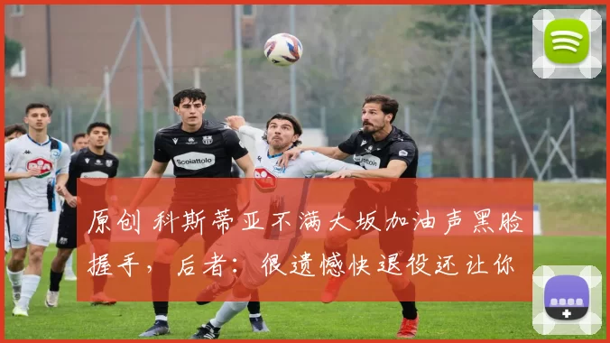 原创 科斯蒂亚不满大坂加油声黑脸握手，后者：很遗憾快退役还让你生气