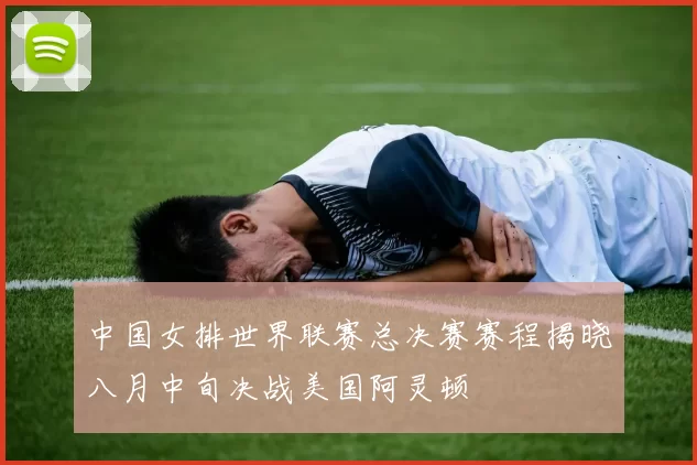 中国女排世界联赛总决赛赛程揭晓八月中旬决战美国阿灵顿