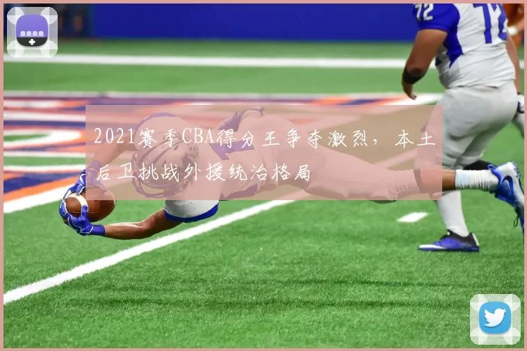 2021赛季CBA得分王争夺激烈,本土后卫挑战外援统治格局