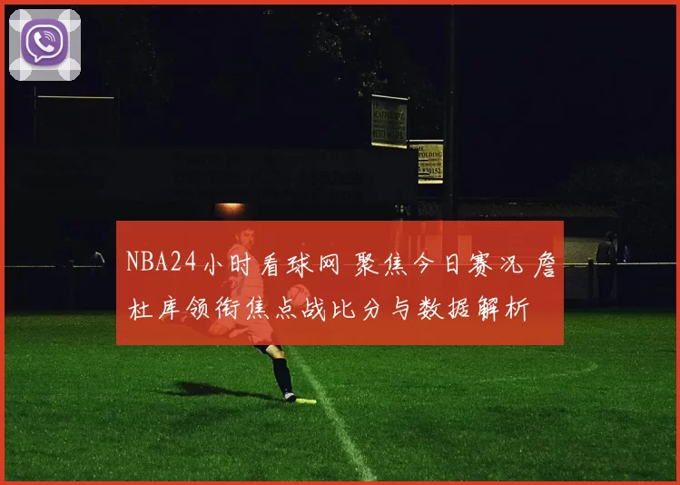 NBA24小时看球网 聚焦今日赛况 詹杜库领衔焦点战比分与数据解析