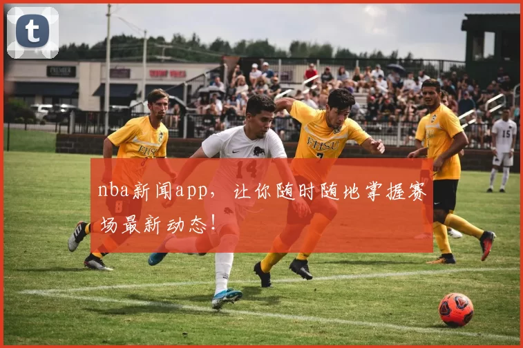 nba新闻app，让你随时随地掌握赛场最新动态！