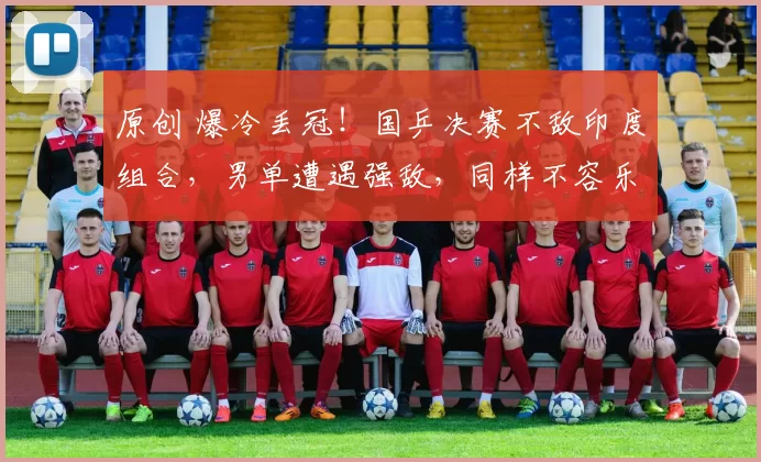 原创 爆冷丢冠！国乒决赛不敌印度组合，男单遭遇强敌，同样不容乐观