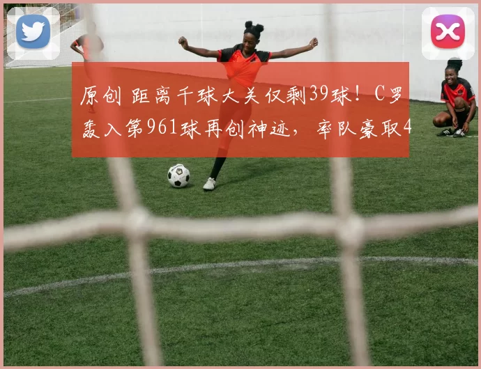 原创 距离千球大关仅剩39球！C罗轰入第961球再创神迹，率队豪取4连胜