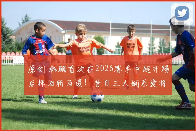 原创 韩鹏首次在2026赛季中超开踢后挥泪斩马谡！昔日三大嫡系爱将，都被他拿下主力