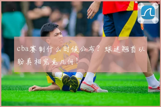cba赛制什么时候公布？球迷翘首以盼真相究竟几何！
