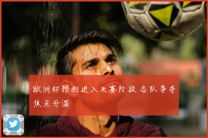 欧洲杯预测进入决赛阶段 各队争夺焦点升温