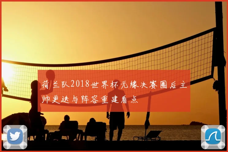 荷兰队2018世界杯无缘决赛圈后主帅更迭与阵容重建看点