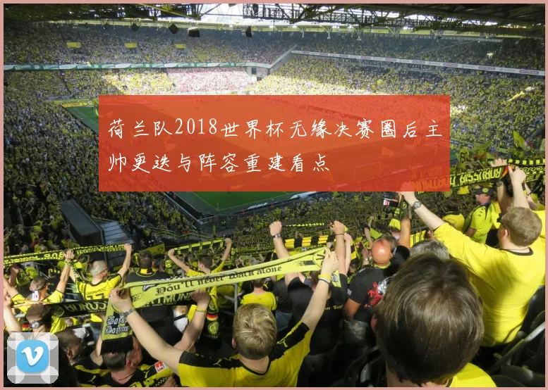 荷兰队2018世界杯无缘决赛圈后主帅更迭与阵容重建看点